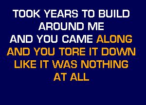 TOOK YEARS TO BUILD
AROUND ME
AND YOU CAME ALONG
AND YOU TORE IT DOWN
LIKE IT WAS NOTHING
AT ALL