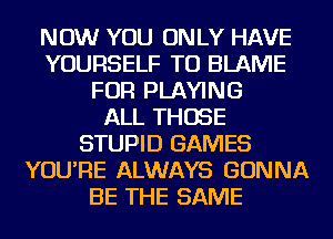 NOW YOU ONLY HAVE
YOURSELF TU BLAME
FOR PLAYING
ALL THOSE
STUPID GAMES
YOU'RE ALWAYS GONNA
BE THE SAME