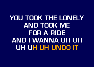 YOU TOOK THE LONELY
AND TOOK ME
FOR A RIDE
AND I WANNA UH UH
UH UH UH UNDU IT