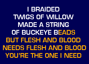 I BRAIDED
TUVIGS 0F WILLOW
MADE A STRING
0F BUCKEYE BEADS
BUT FLESH AND BLOOD
NEEDS FLESH AND BLOOD
YOU'RE THE ONE I NEED
