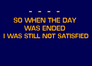 SO WHEN THE DAY

WAS ENDED
I WAS STILL NOT SATISFIED
