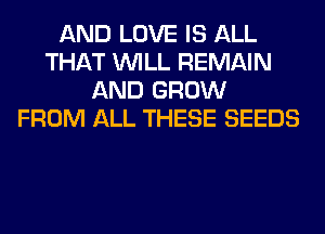 AND LOVE IS ALL
THAT WILL REMAIN
AND GROW
FROM ALL THESE SEEDS