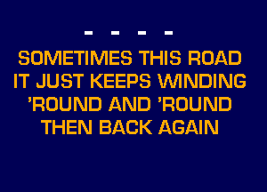 SOMETIMES THIS ROAD
IT JUST KEEPS WINDING
'ROUND AND 'ROUND
THEN BACK AGAIN