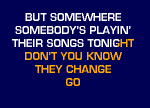 BUT SOMEINHERE
SOMEBODY'S PLAYIN'
THEIR SONGS TONIGHT
DON'T YOU KNOW
THEY CHANGE
GO