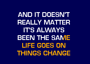 AND IT DOESN'T
REALLY MATTER
IT'S ALWAYS
BEEN THE SAME
LIFE GOES ON

THINGS CHANGE