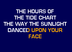 THE HOURS OF
THE TIDE CHART
THE WAY THE SUNLIGHT
DANCED UPON YOUR
FACE