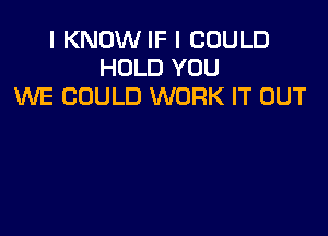 I KNOW IF I COULD
HOLD YOU
WE COULD WORK IT OUT