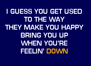 I GUESS YOU GET USED
TO THE WAY
THEY MAKE YOU HAPPY
BRING YOU UP
WHEN YOU'RE
FEELIM DOWN