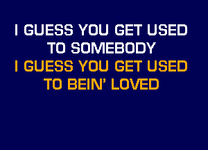 I GUESS YOU GET USED
TO SOMEBODY

I GUESS YOU GET USED
TO BEIN' LOVED