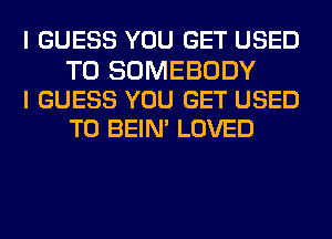 I GUESS YOU GET USED

TO SOMEBODY
I GUESS YOU GET USED
TO BEIN' LOVED