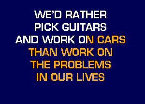 WED RATHER
PICK GUITARS
AND WORK ON CARS
THAN WORK ON
THE PROBLEMS
IN OUR LIVES