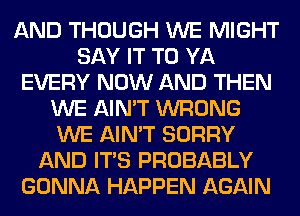 AND THOUGH WE MIGHT
SAY IT TO YA
EVERY NOW AND THEN
WE AIN'T WRONG
WE AIN'T SORRY
AND ITS PROBABLY
GONNA HAPPEN AGAIN