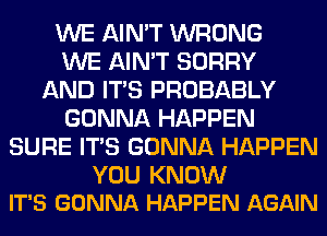 WE AIN'T WRONG
WE AIN'T SORRY
AND ITS PROBABLY
GONNA HAPPEN
SURE ITS GONNA HAPPEN

YOU KNOW
IT'S GONNA HAPPEN AGAIN
