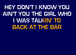 HEY DON'T I KNOW YOU
AIN'T YOU THE GIRL WHO
I WAS TALKIN' TO
BACK AT THE BAR