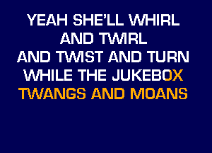 YEAH SHE'LL VVHIRL
AND TUVIRL
AND TWIST AND TURN
WHILE THE JUKEBOX
TWANGS AND MOANS