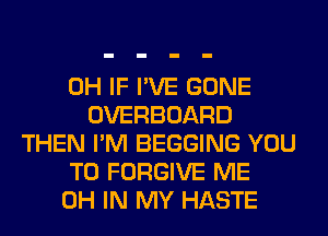 0H IF I'VE GONE
OVERBOARD
THEN I'M BEGGING YOU
TO FORGIVE ME
0H IN MY HASTE