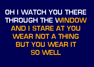 OH I WATCH YOU THERE
THROUGH THE WINDOW
AND I STARE AT YOU
WEAR NOT A THING
BUT YOU WEAR IT
SO WELL