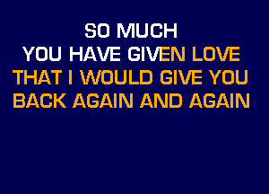 SO MUCH
YOU HAVE GIVEN LOVE
THAT I WOULD GIVE YOU
BACK AGAIN AND AGAIN