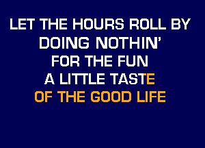 LET THE HOURS ROLL BY
DOING NOTHIN'
FOR THE FUN
A LITTLE TASTE
OF THE GOOD LIFE