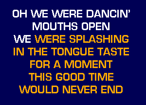 0H WE WERE DANCIN'
MOUTHS OPEN
WE WERE SPLASHING
IN THE TONGUE TASTE
FOR A MOMENT
THIS GOOD TIME
WOULD NEVER END