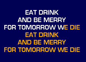 EAT DRINK
AND BE MERRY
FOR TOMORROW WE DIE
EAT DRINK
AND BE MERRY
FOR TOMORROW WE DIE