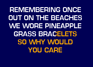 REMEMBERING ONCE
OUT ON THE BEACHES
WE WORE PINEAPPLE
GRASS BRACELETS
SO WHY WOULD
YOU CARE