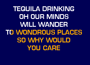 TEQUILA DRINKING
0H OUR MINDS
WILL WANDER

T0 WONDROUS PLACES
SO WHY WOULD
YOU CARE