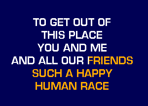 TO GET OUT OF
THIS PLACE
YOU AND ME
AND ALL OUR FRIENDS
SUCH A HAPPY
HUMAN RACE