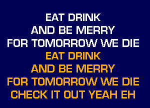 EAT DRINK
AND BE MERRY

FOR TOMORROW WE DIE
EAT DRINK

AND BE MERRY
FOR TOMORROW WE DIE
CHECK IT OUT YEAH EH