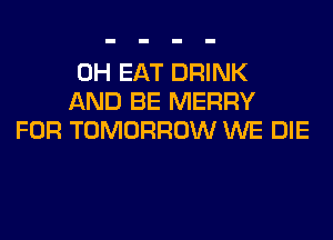 0H EAT DRINK
AND BE MERRY
FOR TOMORROW WE DIE