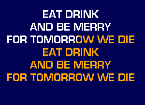 EAT DRINK
AND BE MERRY
FOR TOMORROW WE DIE
EAT DRINK
AND BE MERRY
FOR TOMORROW WE DIE