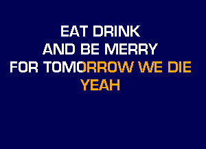 EAT DRINK
AND BE MERRY
FOR TOMORROW WE DIE

YEAH