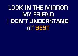 LOOK IN THE MIRROR
MY FRIEND
I DON'T UNDERSTAND
AT BEST