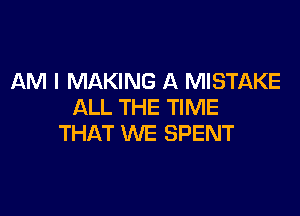 AM I MAKING A MISTAKE
ALL THE TIME

THAT WE SPENT
