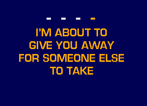 I'M ABOUT TO
GIVE YOU AWAY

FOR SOMEONE ELSE
TO TAKE