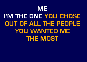 ME
I'M THE ONE YOU CHOSE
OUT OF ALL THE PEOPLE
YOU WANTED ME
THE MOST