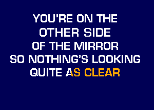YOU'RE ON THE
OTHER SIDE
OF THE MIRROR
SO NOTHING'S LOOKING
QUITE AS CLEAR