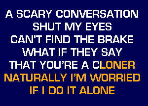 A SCARY CONVERSATION
SHUT MY EYES
CAN'T FIND THE BRAKE
WHAT IF THEY SAY
THAT YOU'RE A CLONER
NATURALLY I'M WORRIED
IF I DO IT ALONE