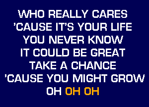 WHO REALLY CARES
'CAUSE ITS YOUR LIFE
YOU NEVER KNOW
IT COULD BE GREAT
TAKE A CHANCE
'CAUSE YOU MIGHT GROW
0H 0H 0H