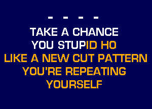TAKE A CHANCE
YOU STUPID H0
LIKE A NEW CUT PATTERN
YOU'RE REPEATING
YOURSELF
