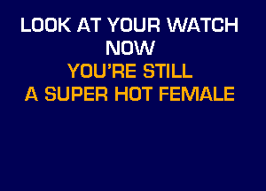 LOOK AT YOUR WATCH
NOW
YOU'RE STILL
A SUPER HOT FEMALE