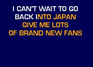 I CAN'T WAIT TO GO
BACK INTO JAPAN
GIVE ME LOTS
OF BRAND NEW FANS