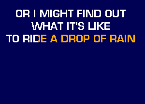 OR I MIGHT FIND OUT
WHAT ITS LIKE
TO RIDE A DROP 0F RAIN