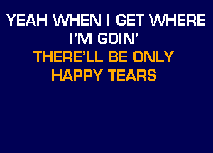 YEAH WHEN I GET WHERE
I'M GOIN'
THERE'LL BE ONLY
HAPPY TEARS