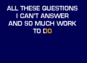 ALL THESE QUESTIONS
I CAN'T ANSWER
AND SO MUCH WORK
TO DO