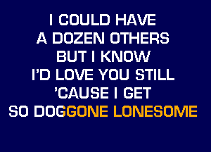 I COULD HAVE
A DOZEN OTHERS
BUT I KNOW
I'D LOVE YOU STILL
'CAUSE I GET
SO DOGGONE LONESOME