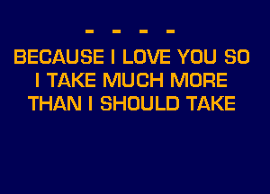 BECAUSE I LOVE YOU SO
I TAKE MUCH MORE
THAN I SHOULD TAKE