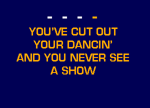 YOU'VE CUT OUT
YOUR DANCIN'

AND YOU NEVER SEE
A SHOW