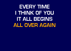 EVERY TIME
I THINK OF YOU
IT ALL BEGINS
ALL OVER AGAIN