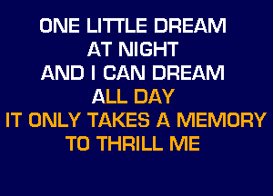 ONE LITI'LE DREAM
AT NIGHT
AND I CAN DREAM
ALL DAY
IT ONLY TAKES A MEMORY
T0 THRILL ME